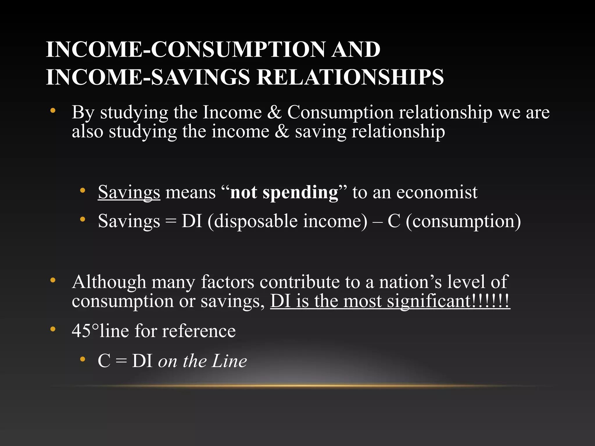 INCOME-CONSUMPTION AND
INCOME-SAVINGS RELATIONSHIPS
• By studying the Income & Consumption relationship we are
also studying the income & saving relationship
• Savings means “not spending” to an economist
• Savings = DI (disposable income) – C (consumption)
• Although many factors contribute to a nation’s level of
consumption or savings, DI is the most significant!!!!!!
• 45°line for reference
• C = DI on the Line

 