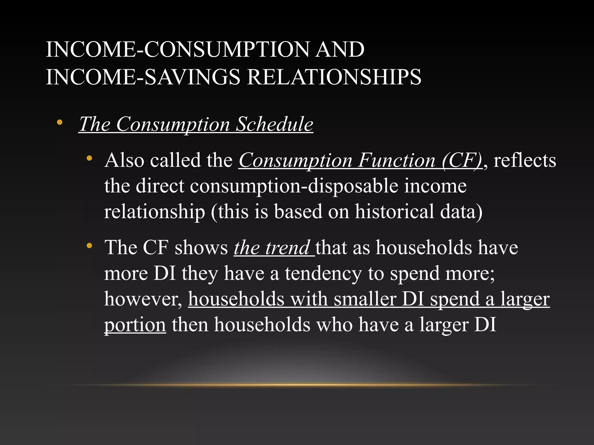 INCOME-CONSUMPTION AND
INCOME-SAVINGS RELATIONSHIPS
• The Consumption Schedule
• Also called the Consumption Function (CF), reflects
the direct consumption-disposable income
relationship (this is based on historical data)
• The CF shows the trend that as households have
more DI they have a tendency to spend more;
however, households with smaller DI spend a larger
portion then households who have a larger DI

 