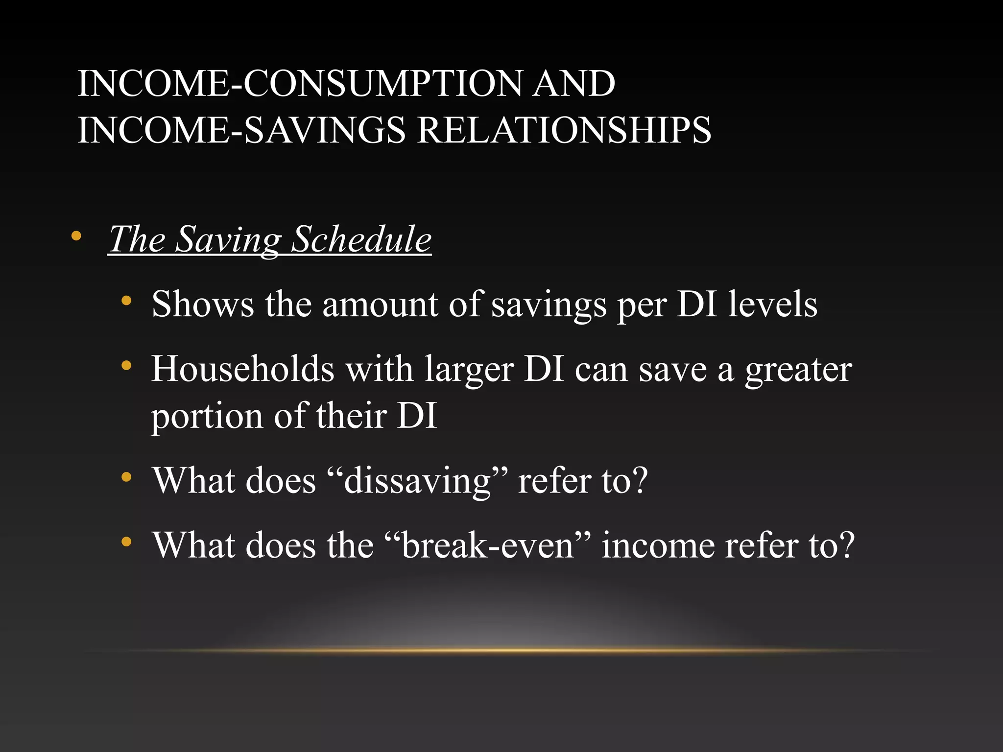 INCOME-CONSUMPTION AND
INCOME-SAVINGS RELATIONSHIPS
• The Saving Schedule
• Shows the amount of savings per DI levels
• Households with larger DI can save a greater
portion of their DI
• What does “dissaving” refer to?
• What does the “break-even” income refer to?

 