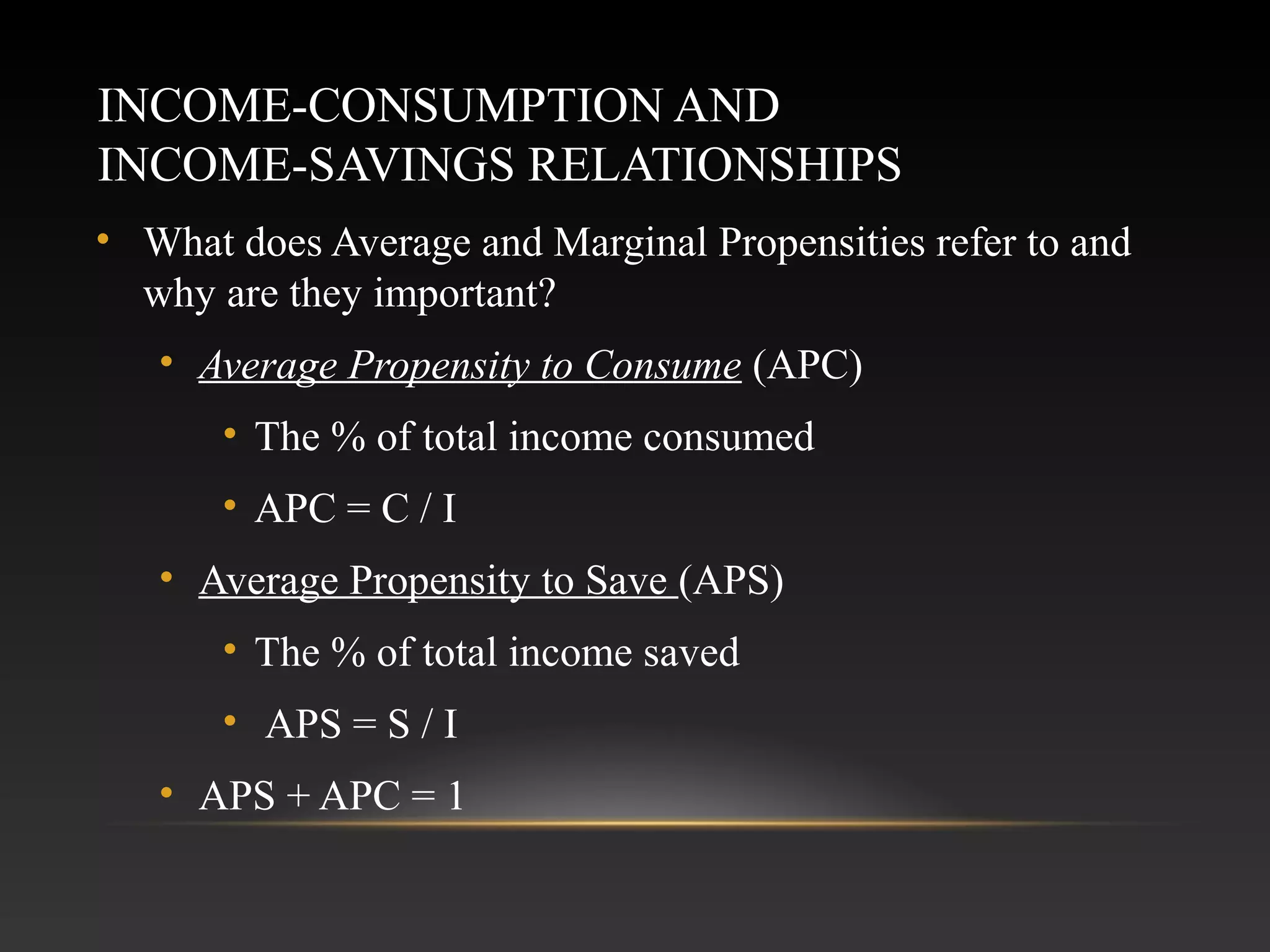 INCOME-CONSUMPTION AND
INCOME-SAVINGS RELATIONSHIPS
• What does Average and Marginal Propensities refer to and
why are they important?
• Average Propensity to Consume (APC)
• The % of total income consumed
• APC = C / I
• Average Propensity to Save (APS)
• The % of total income saved
• APS = S / I
• APS + APC = 1

 