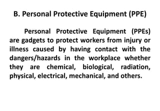 B. Personal Protective Equipment (PPE)
Personal Protective Equipment (PPEs)
are gadgets to protect workers from injury or
illness caused by having contact with the
dangers/hazards in the workplace whether
they are chemical, biological, radiation,
physical, electrical, mechanical, and others.
 
