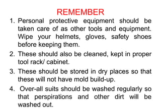 REMEMBER
1. Personal protective equipment should be
taken care of as other tools and equipment.
Wipe your helmets, gloves, safety shoes
before keeping them.
2. These should also be cleaned, kept in proper
tool rack/ cabinet.
3. These should be stored in dry places so that
these will not have mold build-up.
4. Over-all suits should be washed regularly so
that perspirations and other dirt will be
washed out.
 