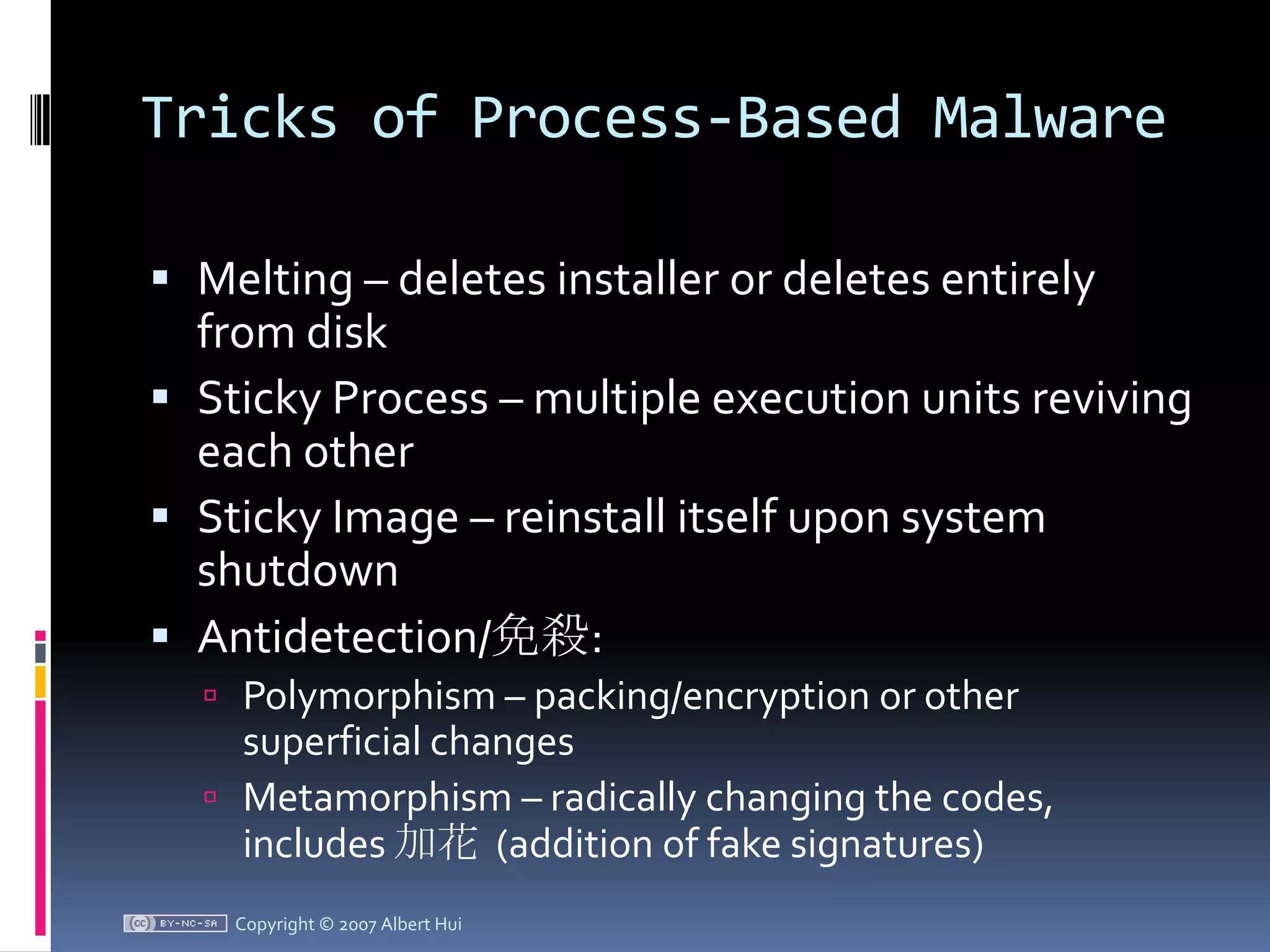 Tricks of Process-Based MalwareMelting – deletes installer or deletes entirely from disk Sticky Process – multiple execution units reviving each otherSticky Image – reinstall itself upon system shutdownAntidetection/免殺:Polymorphism – packing/encryption or other superficial changesMetamorphism – radically changing the codes, includes 加花  (addition of fake signatures)Copyright © 2007 Albert Hui