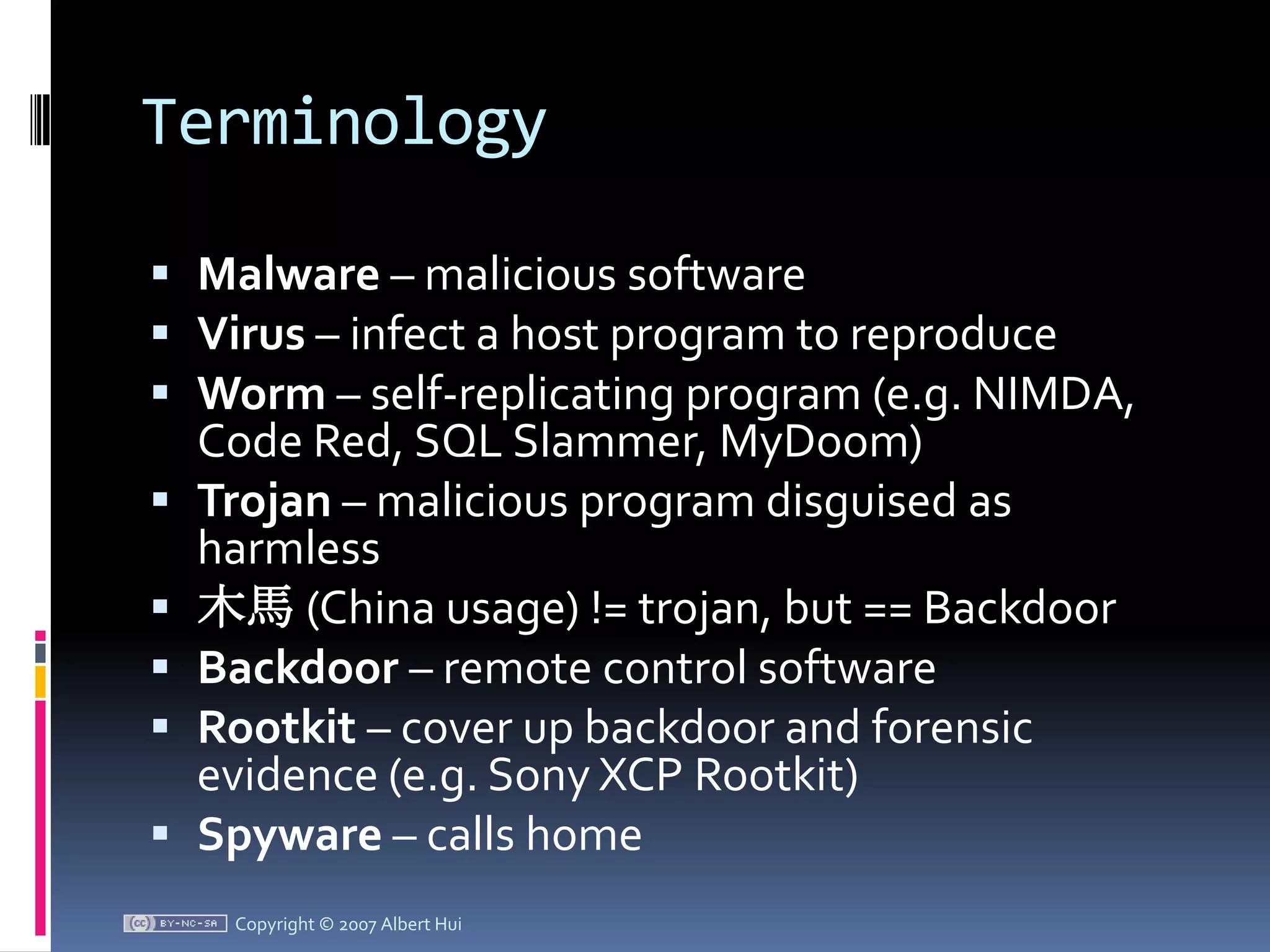 TerminologyMalware – malicious softwareVirus – infect a host program to reproduceWorm – self-replicating program (e.g. NIMDA, Code Red, SQL Slammer, MyDoom)Trojan – malicious program disguised as harmless木馬(China usage) != trojan, but == BackdoorBackdoor – remote control softwareRootkit – cover up backdoor and forensic evidence (e.g. Sony XCP Rootkit)Spyware – calls homeCopyright © 2007 Albert Hui