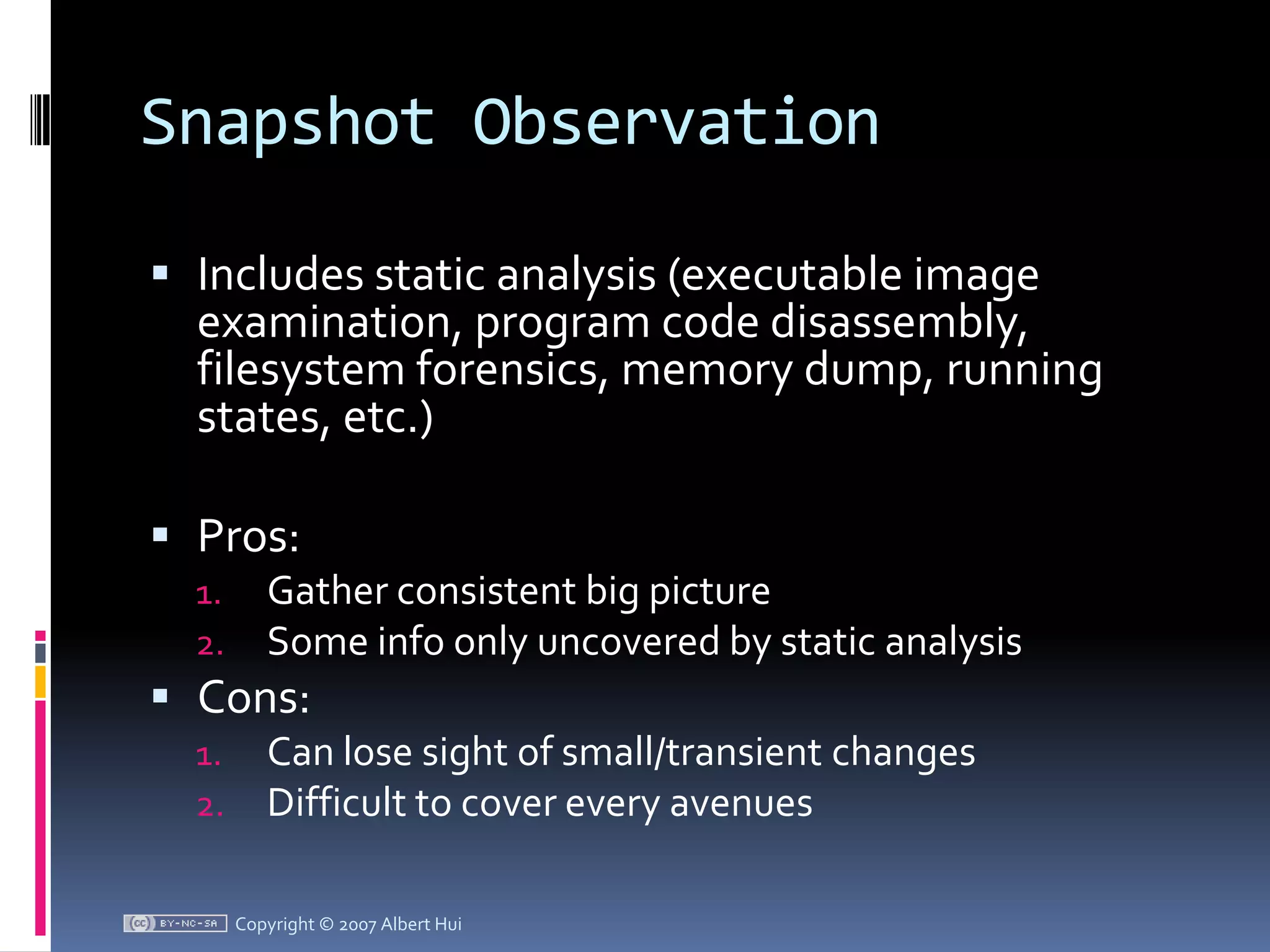 Snapshot ObservationIncludes static analysis (executable image examination, program code disassembly, filesystem forensics, memory dump, running states, etc.)Pros:Gather consistent big pictureSome info only uncovered by static analysisCons:Can lose sight of small/transient changesDifficult to cover every avenues Copyright © 2007 Albert Hui
