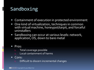 SandboxingContainment of execution in protected environmentOne kind of virtualization, techniques in common with virtual machine, honeypot/tarpit, and forceful uninstallersSandboxing can occur at various levels: network, application, OS, down to bare metalPros:Total coverage possibleLocal containment of harmsCons:Difficult to discern incremental changesCopyright © 2007 Albert Hui