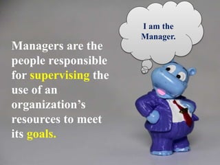 Managers are the
people responsible
for supervising the
use of an
organization’s
resources to meet
its goals.
I am the
Manager.
 