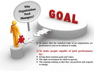  To ensure that the technical tasks of an organization are
performed to convert its mission to reality
 To make people capable of joint performance
by:
 Giving them common goals and values.
 The right environment in which to operate.
 The ongoing training so that they can perform and respond
to change.
 
