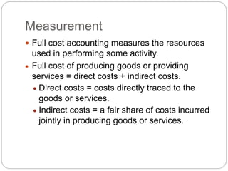 Measurement
 Full cost accounting measures the resources
used in performing some activity.
 Full cost of producing goods or providing
services = direct costs + indirect costs.
 Direct costs = costs directly traced to the
goods or services.
 Indirect costs = a fair share of costs incurred
jointly in producing goods or services.
 