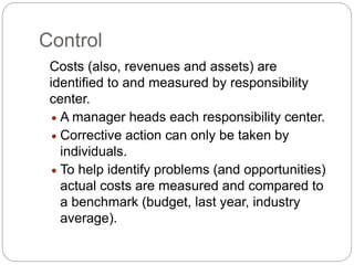 Control
Costs (also, revenues and assets) are
identified to and measured by responsibility
center.
 A manager heads each responsibility center.
 Corrective action can only be taken by
individuals.
 To help identify problems (and opportunities)
actual costs are measured and compared to
a benchmark (budget, last year, industry
average).
 