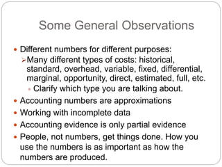 Some General Observations
 Different numbers for different purposes:
Many different types of costs: historical,
standard, overhead, variable, fixed, differential,
marginal, opportunity, direct, estimated, full, etc.
 Clarify which type you are talking about.
 Accounting numbers are approximations
 Working with incomplete data
 Accounting evidence is only partial evidence
 People, not numbers, get things done. How you
use the numbers is as important as how the
numbers are produced.
 
