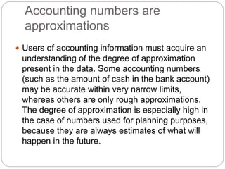 Accounting numbers are
approximations
 Users of accounting information must acquire an
understanding of the degree of approximation
present in the data. Some accounting numbers
(such as the amount of cash in the bank account)
may be accurate within very narrow limits,
whereas others are only rough approximations.
The degree of approximation is especially high in
the case of numbers used for planning purposes,
because they are always estimates of what will
happen in the future.
 
