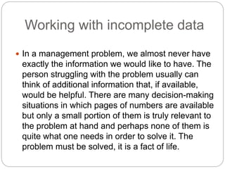 Working with incomplete data
 In a management problem, we almost never have
exactly the information we would like to have. The
person struggling with the problem usually can
think of additional information that, if available,
would be helpful. There are many decision-making
situations in which pages of numbers are available
but only a small portion of them is truly relevant to
the problem at hand and perhaps none of them is
quite what one needs in order to solve it. The
problem must be solved, it is a fact of life.
 