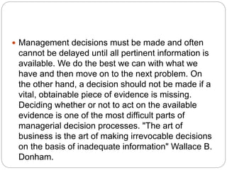  Management decisions must be made and often
cannot be delayed until all pertinent information is
available. We do the best we can with what we
have and then move on to the next problem. On
the other hand, a decision should not be made if a
vital, obtainable piece of evidence is missing.
Deciding whether or not to act on the available
evidence is one of the most difficult parts of
managerial decision processes. "The art of
business is the art of making irrevocable decisions
on the basis of inadequate information" Wallace B.
Donham.
 