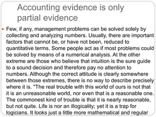 Accounting evidence is only
partial evidence
 Few, if any, management problems can be solved solely by
collecting and analyzing numbers. Usually, there are important
factors that cannot be, or have not been, reduced to
quantitative terms. Some people act as if most problems could
be solved by means of a numerical analysis. At the other
extreme are those who believe that intuition is the sure guide
to a sound decision and therefore pay no attention to
numbers. Although the correct attitude is clearly somewhere
between those extremes, there is no way to describe precisely
where it is. "The real trouble with this world of ours is not that
it is an unreasonable world, nor even that is a reasonable one.
The commonest kind of trouble is that it is nearly reasonable,
but not quite. Life is nor an illogicality; yet it is a trap for
logicians. It looks just a little more mathematical and regular
 
