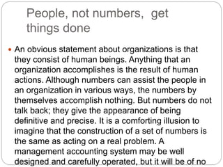 People, not numbers, get
things done
 An obvious statement about organizations is that
they consist of human beings. Anything that an
organization accomplishes is the result of human
actions. Although numbers can assist the people in
an organization in various ways, the numbers by
themselves accomplish nothing. But numbers do not
talk back; they give the appearance of being
definitive and precise. It is a comforting illusion to
imagine that the construction of a set of numbers is
the same as acting on a real problem. A
management accounting system may be well
designed and carefully operated, but it will be of no
 