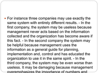  For instance three companies may use exactly the
same system with entirely different results. - In the
first company, the system may be useless because
management never acts based on the information
collected and the organization has become aware if
this fact. - In the second company the system may
be helpful because management uses the
information as a general guide for planning,
implementation and, control and has educated the
organization to use it in the same spirit. - In the
third company, the system may be even worse than
useless. It may be damaging because management
 