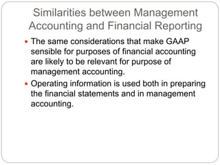 Similarities between Management
Accounting and Financial Reporting
 The same considerations that make GAAP
sensible for purposes of financial accounting
are likely to be relevant for purpose of
management accounting.
 Operating information is used both in preparing
the financial statements and in management
accounting.
 