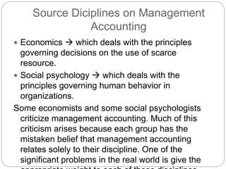 Source Diciplines on Management
Accounting
 Economics  which deals with the principles
governing decisions on the use of scarce
resource.
 Social psychology  which deals with the
principles governing human behavior in
organizations.
Some economists and some social psychologists
criticize management accounting. Much of this
criticism arises because each group has the
mistaken belief that management accounting
relates solely to their discipline. One of the
significant problems in the real world is give the
 