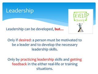Leadership can be developed, but…
Only if desired: a person must be motivated to
be a leader and to develop the necessary
leadership skills.
Only by practicing leadership skills and getting
feedback in the either real-life or training
situations.
Leadership
 