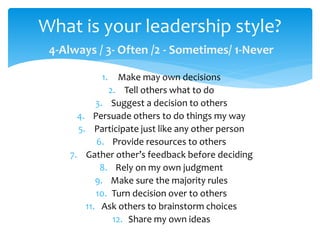 4-Always / 3- Often /2 - Sometimes/ 1-Never
1. Make may own decisions
2. Tell others what to do
3. Suggest a decision to others
4. Persuade others to do things my way
5. Participate just like any other person
6. Provide resources to others
7. Gather other’s feedback before deciding
8. Rely on my own judgment
9. Make sure the majority rules
10. Turn decision over to others
11. Ask others to brainstorm choices
12. Share my own ideas
What is your leadership style?
 