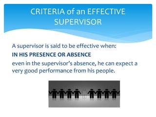CRITERIA of an EFFECTIVE
SUPERVISOR
A supervisor is said to be effective when:
IN HIS PRESENCE OR ABSENCE
even in the supervisor’s absence, he can expect a
very good performance from his people.
 