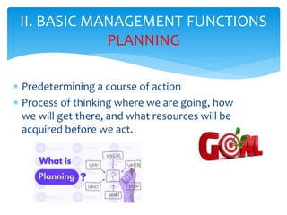 II. BASIC MANAGEMENT FUNCTIONS
PLANNING
 Predetermining a course of action
 Process of thinking where we are going, how
we will get there, and what resources will be
acquired before we act.
 