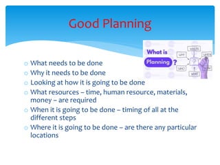 o What needs to be done
o Why it needs to be done
o Looking at how it is going to be done
o What resources – time, human resource, materials,
money – are required
o When it is going to be done – timing of all at the
different steps
o Where it is going to be done – are there any particular
locations
Good Planning
 
