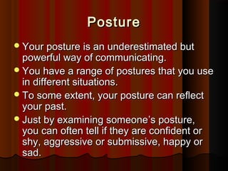 PosturePosture
Your posture is an underestimated butYour posture is an underestimated but
powerful way of communicating.powerful way of communicating.
You have a range of postures that you useYou have a range of postures that you use
in different situations.in different situations.
To some extent, your posture can reﬂectTo some extent, your posture can reﬂect
your past.your past.
Just by examining someoneJust by examining someone’’s posture,s posture,
you can often tell if they are conﬁdent oryou can often tell if they are conﬁdent or
shy, aggressive or submissive, happy orshy, aggressive or submissive, happy or
sad.sad.
 