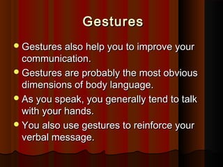 GesturesGestures
Gestures also help you to improve yourGestures also help you to improve your
communication.communication.
Gestures are probably the most obviousGestures are probably the most obvious
dimensions of body language.dimensions of body language.
As you speak, you generally tend to talkAs you speak, you generally tend to talk
with your hands.with your hands.
You also use gestures to reinforce yourYou also use gestures to reinforce your
verbal message.verbal message.
 