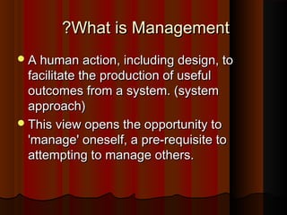 What is ManagementWhat is Management??
A human action, including design, toA human action, including design, to
facilitate the production of usefulfacilitate the production of useful
outcomes from a system. (systemoutcomes from a system. (system
approach)approach)
This view opens the opportunity toThis view opens the opportunity to
'manage' oneself, a pre-requisite to'manage' oneself, a pre-requisite to
attempting to manage others.attempting to manage others.
 