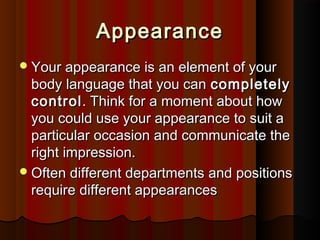 AppearanceAppearance
Your appearance is an element of yourYour appearance is an element of your
body language that you canbody language that you can completelycompletely
controlcontrol. Think for a moment about how. Think for a moment about how
you could use your appearance to suit ayou could use your appearance to suit a
particular occasion and communicate theparticular occasion and communicate the
right impression.right impression.
Often different departments and positionsOften different departments and positions
require different appearancesrequire different appearances
 