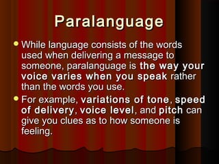 ParalanguageParalanguage
While language consists of the wordsWhile language consists of the words
used when delivering a message toused when delivering a message to
someone, paralanguage issomeone, paralanguage is the way yourthe way your
voice varies when you speakvoice varies when you speak ratherrather
than the words you use.than the words you use.
For example,For example, variations of tonevariations of tone ,, speedspeed
of deliveryof delivery,, voice levelvoice level, and, and pitchpitch cancan
give you clues as to how someone isgive you clues as to how someone is
feeling.feeling.
 