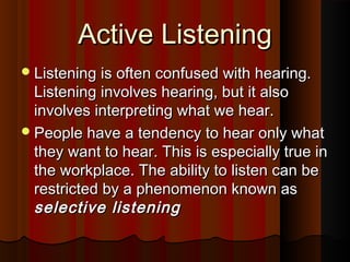 Active ListeningActive Listening
Listening is often confused with hearing.Listening is often confused with hearing.
Listening involves hearing, but it alsoListening involves hearing, but it also
involves interpreting what we hear.involves interpreting what we hear.
People have a tendency to hear only whatPeople have a tendency to hear only what
they want to hear. This is especially true inthey want to hear. This is especially true in
the workplace. The ability to listen can bethe workplace. The ability to listen can be
restricted by a phenomenon known asrestricted by a phenomenon known as
selective listeningselective listening
 