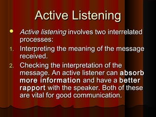 Active ListeningActive Listening
 Active listeningActive listening involves two interrelatedinvolves two interrelated
processes:processes:
1.1. Interpreting the meaning of the messageInterpreting the meaning of the message
received.received.
2.2. Checking the interpretation of theChecking the interpretation of the
message. An active listener canmessage. An active listener can absorbabsorb
more informationmore information and have aand have a betterbetter
rapportrapport with the speaker. Both of thesewith the speaker. Both of these
are vital for good communication.are vital for good communication.
 