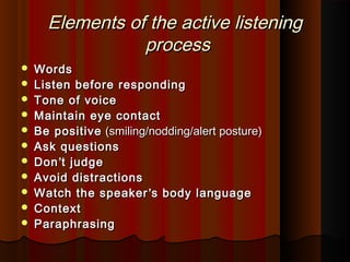 Elements of the active listeningElements of the active listening
processprocess
 WordsWords
 Listen before respondingListen before responding
 Tone of voiceTone of voice
 Maintain eye contactMaintain eye contact
 Be positiveBe positive (smiling/nodding/alert posture)(smiling/nodding/alert posture)
 Ask questionsAsk questions
 DonDon’’t judget judge
 Avoid distractionsAvoid distractions
 Watch the speakerWatch the speaker’’s body languages body language
 ContextContext
 ParaphrasingParaphrasing
 