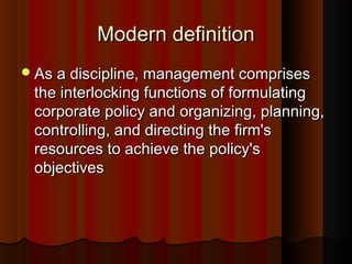 Modern definitionModern definition
As a discipline, management comprisesAs a discipline, management comprises
the interlocking functions of formulatingthe interlocking functions of formulating
corporate policy and organizing, planning,corporate policy and organizing, planning,
controlling, and directing the firm'scontrolling, and directing the firm's
resources to achieve the policy'sresources to achieve the policy's
objectivesobjectives
 