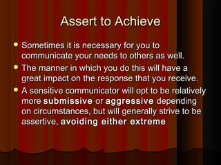 Assert to AchieveAssert to Achieve
 Sometimes it is necessary for you toSometimes it is necessary for you to
communicate your needs to others as well.communicate your needs to others as well.
 The manner in which you do this will have aThe manner in which you do this will have a
great impact on the response that you receive.great impact on the response that you receive.
 A sensitive communicator will opt to be relativelyA sensitive communicator will opt to be relatively
moremore submissivesubmissive oror aggressiveaggressive dependingdepending
on circumstances, but will generally strive to beon circumstances, but will generally strive to be
assertive,assertive, avoiding either extremeavoiding either extreme
 