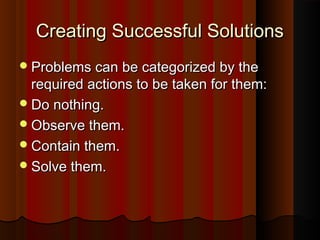 Creating Successful SolutionsCreating Successful Solutions
Problems can be categorized by theProblems can be categorized by the
required actions to be taken for them:required actions to be taken for them:
Do nothing.Do nothing.
Observe them.Observe them.
Contain them.Contain them.
Solve them.Solve them.
 