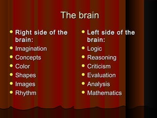 The brainThe brain
 Right side of theRight side of the
brain:brain:
 ImaginationImagination
 ConceptsConcepts
 ColorColor
 ShapesShapes
 ImagesImages
 RhythmRhythm
 Left side of theLeft side of the
brain:brain:
 LogicLogic
 ReasoningReasoning
 CriticismCriticism
 EvaluationEvaluation
 AnalysisAnalysis
 MathematicsMathematics
 