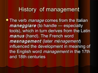 History of managementHistory of management
The verbThe verb managemanage comes from the Italiancomes from the Italian
maneggiaremaneggiare (to handle(to handle —— especiallyespecially
tools), which in turn derives from the Latintools), which in turn derives from the Latin
manusmanus (hand). The French word(hand). The French word
mesnagementmesnagement (later(later mméénagementnagement))
influenced the development in meaning ofinfluenced the development in meaning of
the English wordthe English word managementmanagement in the 17thin the 17th
and 18th centuriesand 18th centuries
 