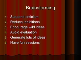 BrainstormingBrainstorming
1.1. Suspend criticismSuspend criticism
2.2. Reduce inhibitionsReduce inhibitions
3.3. Encourage wild ideasEncourage wild ideas
4.4. Avoid evaluationAvoid evaluation
5.5. Generate lots of ideasGenerate lots of ideas
6.6. Have fun sessionsHave fun sessions
 