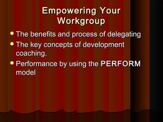 Empowering YourEmpowering Your
WorkgroupWorkgroup
The beneﬁts and process of delegatingThe beneﬁts and process of delegating
The key concepts of developmentThe key concepts of development
coaching.coaching.
Performance by using thePerformance by using the PERFORMPERFORM
modelmodel
 