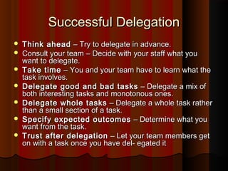 Successful DelegationSuccessful Delegation
 Think aheadThink ahead –– Try to delegate in advance.Try to delegate in advance.
 Consult your teamConsult your team –– Decide with your staff what youDecide with your staff what you
want to delegate.want to delegate.
 Take timeTake time –– You and your team have to learn what theYou and your team have to learn what the
task involves.task involves.
 Delegate good and bad tasksDelegate good and bad tasks –– Delegate a mix ofDelegate a mix of
both interesting tasks and monotonous ones.both interesting tasks and monotonous ones.
 Delegate whole tasksDelegate whole tasks –– Delegate a whole task ratherDelegate a whole task rather
than a small section of a task.than a small section of a task.
 Specify expected outcomesSpecify expected outcomes –– Determine what youDetermine what you
want from the task.want from the task.
 Trust after delegationTrust after delegation –– Let your team members getLet your team members get
on with a task once you have del- egated iton with a task once you have del- egated it
 
