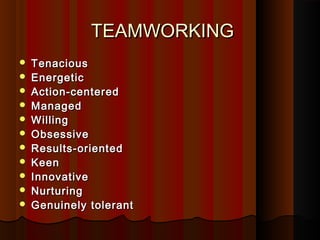 TEAMWORKINGTEAMWORKING
 TenaciousTenacious
 EnergeticEnergetic
 Action-centeredAction-centered
 ManagedManaged
 WillingWilling
 ObsessiveObsessive
 Results-orientedResults-oriented
 KeenKeen
 InnovativeInnovative
 NurturingNurturing
 Genuinely tolerantGenuinely tolerant
 
