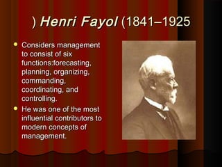 Henri FayolHenri Fayol (1841(1841––19251925((
 Considers managementConsiders management
to consist of sixto consist of six
functions:forecasting,functions:forecasting,
planning, organizing,planning, organizing,
commanding,commanding,
coordinating, andcoordinating, and
controlling.controlling.
 He was one of the mostHe was one of the most
influential contributors toinfluential contributors to
modern concepts ofmodern concepts of
management.management.
 