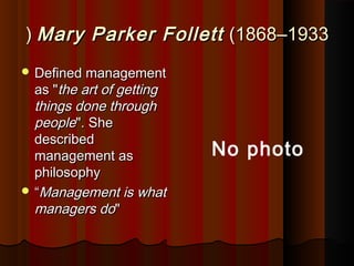 Mary Parker FollettMary Parker Follett (1868(1868––19331933((
 Defined managementDefined management
as "as "the art of gettingthe art of getting
things done throughthings done through
peoplepeople". She". She
describeddescribed
management asmanagement as
philosophyphilosophy
 ““Management is whatManagement is what
managers domanagers do""
No photo
 