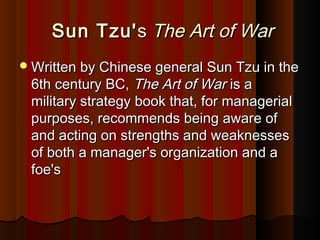 Sun Tzu'Sun Tzu'ss The Art of WarThe Art of War
Written by Chinese general Sun Tzu in theWritten by Chinese general Sun Tzu in the
6th century BC,6th century BC, The Art of WarThe Art of War is ais a
military strategy book that, for managerialmilitary strategy book that, for managerial
purposes, recommends being aware ofpurposes, recommends being aware of
and acting on strengths and weaknessesand acting on strengths and weaknesses
of both a manager's organization and aof both a manager's organization and a
foe'sfoe's
 