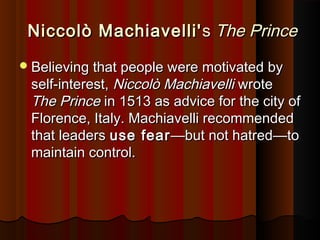Niccolò Machiavelli'Niccolò Machiavelli' ss The PrinceThe Prince
Believing that people were motivated byBelieving that people were motivated by
self-interest,self-interest, Niccolò MachiavelliNiccolò Machiavelli wrotewrote
The PrinceThe Prince in 1513 as advice for the city ofin 1513 as advice for the city of
Florence, Italy. Machiavelli recommendedFlorence, Italy. Machiavelli recommended
that leadersthat leaders use fearuse fear——but not hatredbut not hatred——toto
maintain control.maintain control.
 
