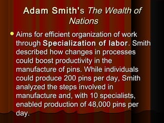 Adam Smith'Adam Smith'ss The Wealth ofThe Wealth of
NationsNations
Aims for efficient organization of workAims for efficient organization of work
throughthrough Specialization of laborSpecialization of labor . Smith. Smith
described how changes in processesdescribed how changes in processes
could boost productivity in thecould boost productivity in the
manufacture of pins. While individualsmanufacture of pins. While individuals
could produce 200 pins per day, Smithcould produce 200 pins per day, Smith
analyzed the steps involved inanalyzed the steps involved in
manufacture and, with 10 specialists,manufacture and, with 10 specialists,
enabled production of 48,000 pins perenabled production of 48,000 pins per
day.day.
 